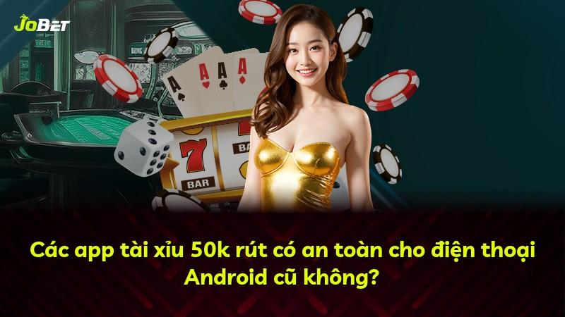 Các app tài xỉu 50k rút có an toàn cho điện thoại Android cũ không?