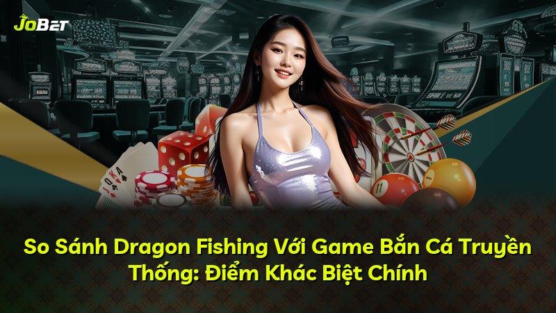 So Sánh Dragon Fishing Với Game Bắn Cá Truyền Thống: Điểm Khác Biệt Chính
