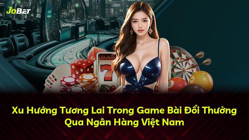 Xu Hướng Tương Lai Trong Game Bài Đổi Thưởng Qua Ngân Hàng Việt Nam